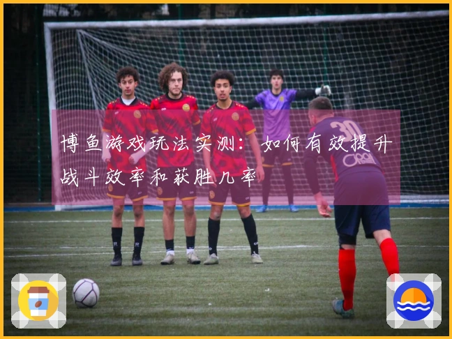 博鱼游戏玩法实测：如何有效提升战斗效率和获胜几率